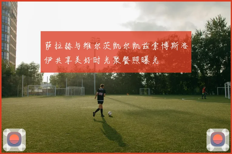 萨拉赫与维尔茨凯尔凯兹索博斯洛伊共享美好时光聚餐照曝光