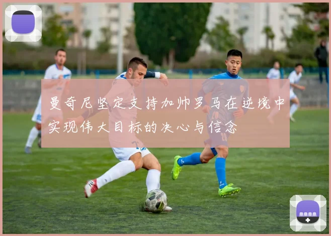 曼奇尼坚定支持加帅罗马在逆境中实现伟大目标的决心与信念