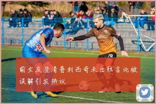 前女友澄清普利西奇未出轨言论被误解引发热议
