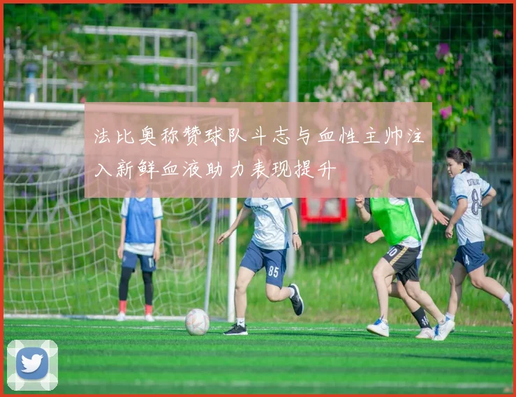 法比奥称赞球队斗志与血性主帅注入新鲜血液助力表现提升