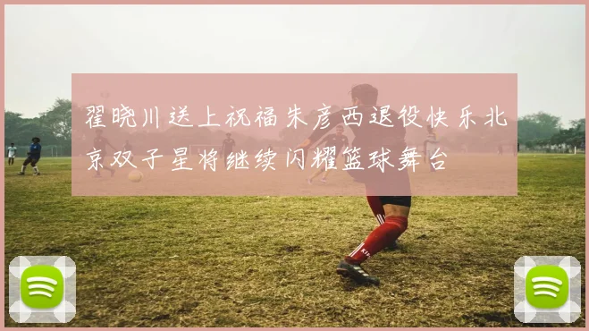 翟晓川送上祝福朱彦西退役快乐北京双子星将继续闪耀篮球舞台