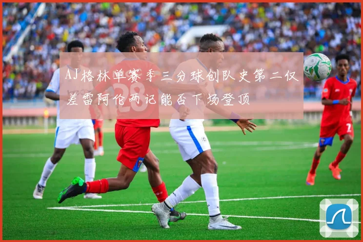AJ格林单赛季三分球创队史第二仅差雷阿伦两记能否下场登顶