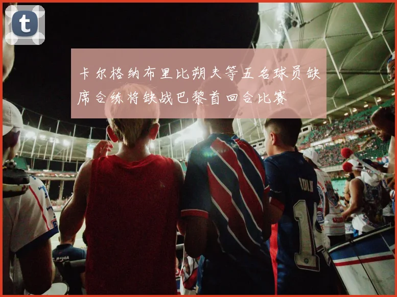卡尔格纳布里比朔夫等五名球员缺席合练将缺战巴黎首回合比赛