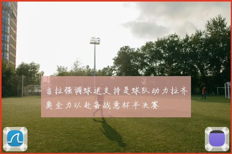 吉拉强调球迷支持是球队动力拉齐奥全力以赴备战意杯半决赛