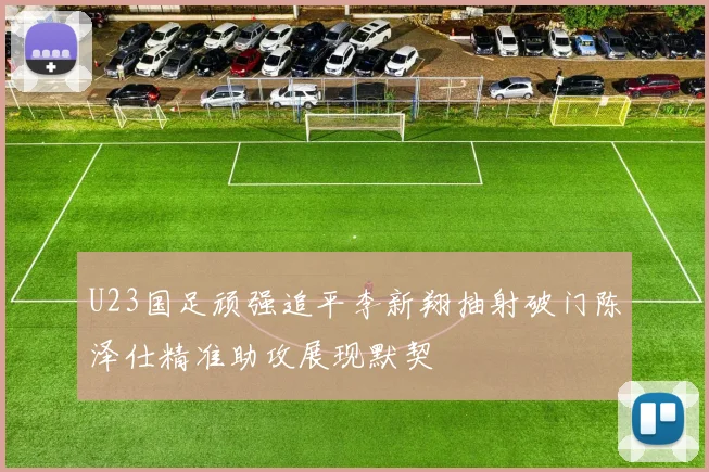 U23国足顽强追平李新翔抽射破门陈泽仕精准助攻展现默契