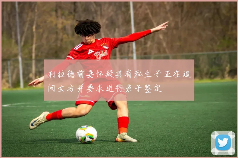 利拉德前妻怀疑其有私生子正在追问女方并要求进行亲子鉴定