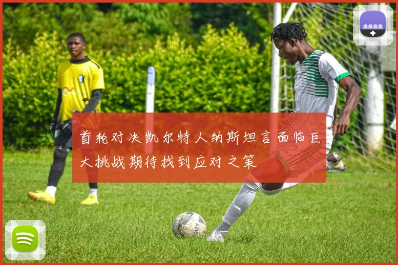 首轮对决凯尔特人纳斯坦言面临巨大挑战期待找到应对之策