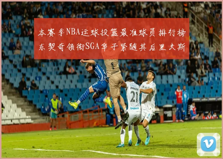 本赛季NBA运球投篮最准球员排行榜东契奇领衔SGA华子紧随其后里夫斯KD表现抢眼