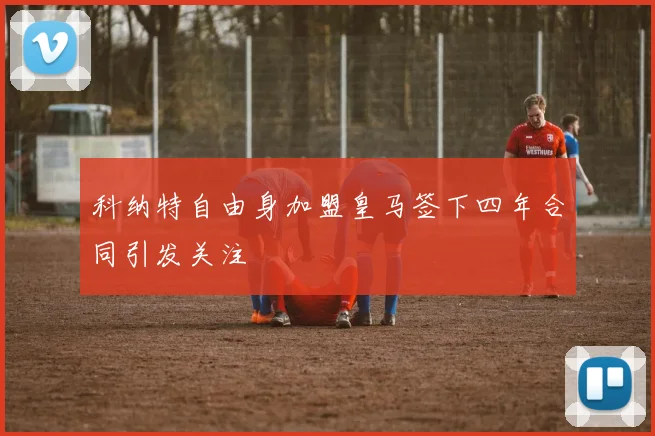科纳特自由身加盟皇马签下四年合同引发关注