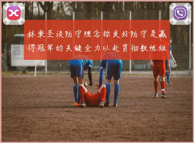 林秉圣谈防守理念称良好防守是赢得冠军的关键全力以赴贯彻教练组战术