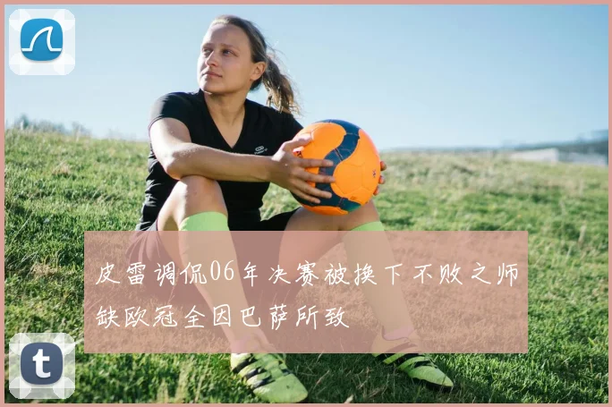皮雷调侃06年决赛被换下不败之师缺欧冠全因巴萨所致