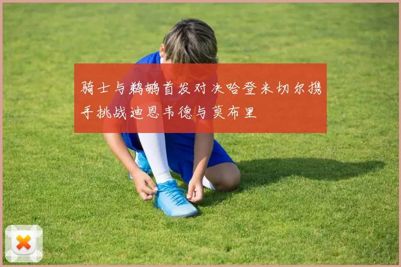 骑士与鹈鹕首发对决哈登米切尔携手挑战迪恩韦德与莫布里