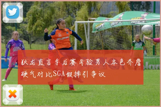 狄龙直言季后赛考验男人本色乔詹硬气对比SGA假摔引争议