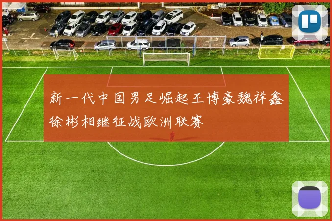 新一代中国男足崛起王博豪魏祥鑫徐彬相继征战欧洲联赛