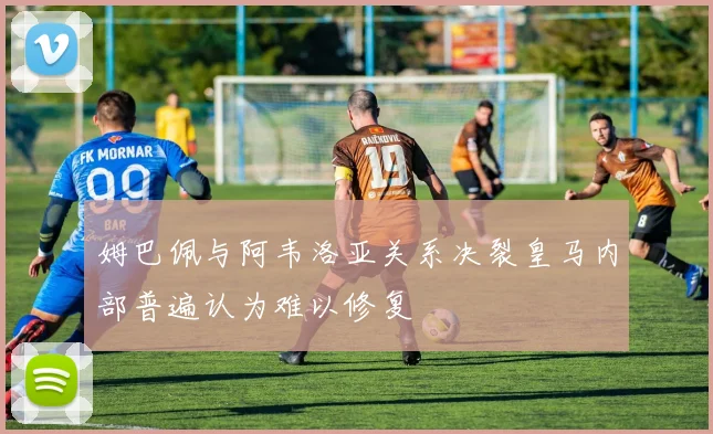 姆巴佩与阿韦洛亚关系决裂皇马内部普遍认为难以修复