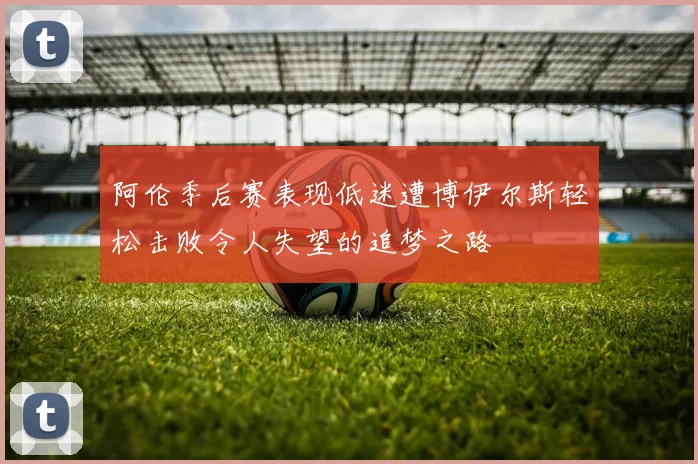 阿伦季后赛表现低迷遭博伊尔斯轻松击败令人失望的追梦之路
