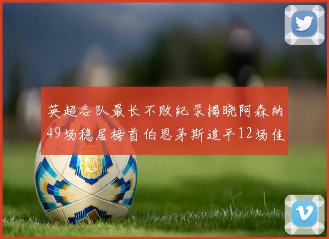 英超各队最长不败纪录揭晓阿森纳49场稳居榜首伯恩茅斯追平12场佳绩